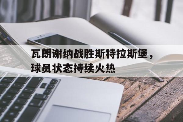 开云体育在线-包含瓦朗谢纳战胜斯特拉斯堡，球员状态持续火热的词条