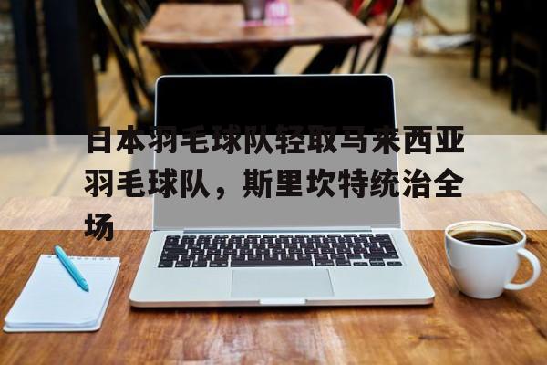 开云平台-包含日本羽毛球队轻取马来西亚羽毛球队,斯里坎特统治全场的词条