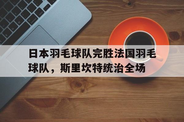开云体育官方网站-关于日本羽毛球队完胜法国羽毛球队,斯里坎特统治全场的信息